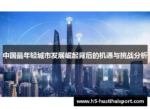 中国最年轻城市发展崛起背后的机遇与挑战分析