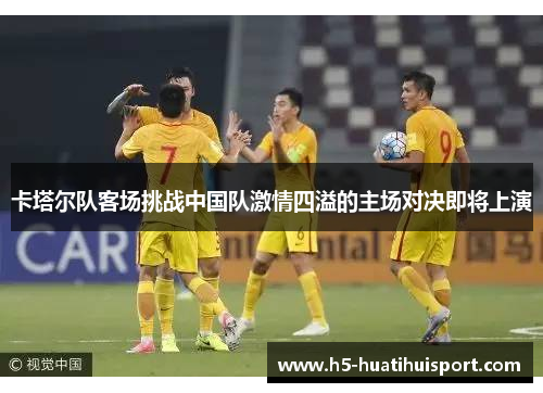 卡塔尔队客场挑战中国队激情四溢的主场对决即将上演